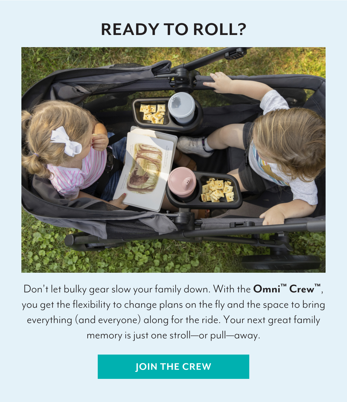 READY TO ROLL? | Don’t let bulky gear slow your family down. With the Omni™ Crew™, you get the flexibility to change plans on the fly and the space to bring everything (and everyone) along for the ride. Your next great family memory is just one stroll—or pull—away. | JOIN THE CREW