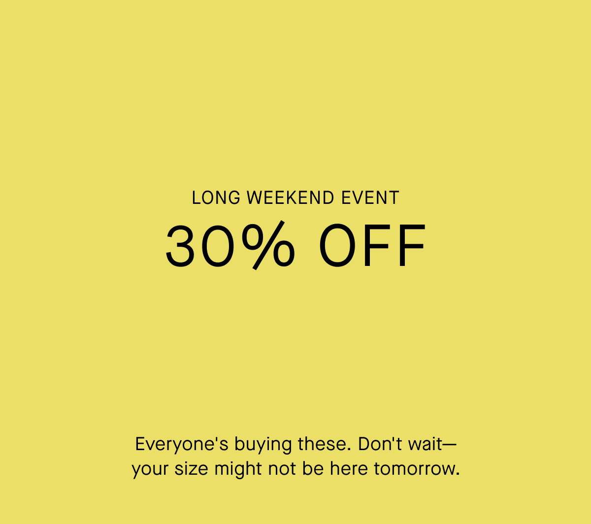 Long Weekend Event | 30% Off | Everyone's buying these. Don't wait— your size might not be here tomorrow.