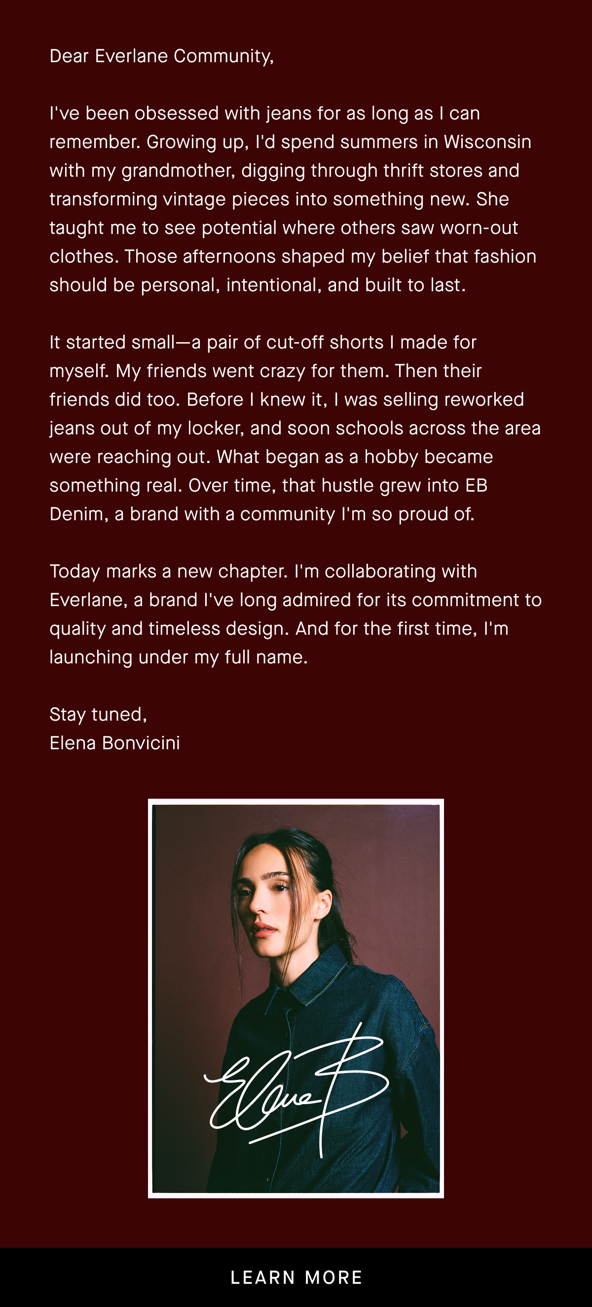 Dear Everlane Community, I've been obsessed with jeans for as long as I can remember. Growing up, I'd spend summers in Wisconsin with my grandmother, digging through thrift stores and transforming vintage pieces into something new. She taught me to see potential where others saw worn-out clothes. Those afternoons shaped my belief that fashion should be personal, intentional, and built to last.  It started small—a pair of cut-off shorts I made for myself. My friends went crazy for them. Then their friends did too. Before I knew it, I was selling reworked jeans out of my locker, and soon schools across the area were reaching out. What began as a hobby became something real. Over time, that hustle grew into EB Denim, a brand with a community I'm so proud of.  Today marks a new chapter. I'm collaborating with Everlane, a brand I've long admired for its commitment to quality and timeless design. And for the first time, I'm launching under my full name.  Stay tuned, Elena Bonvicini   | Learn More
