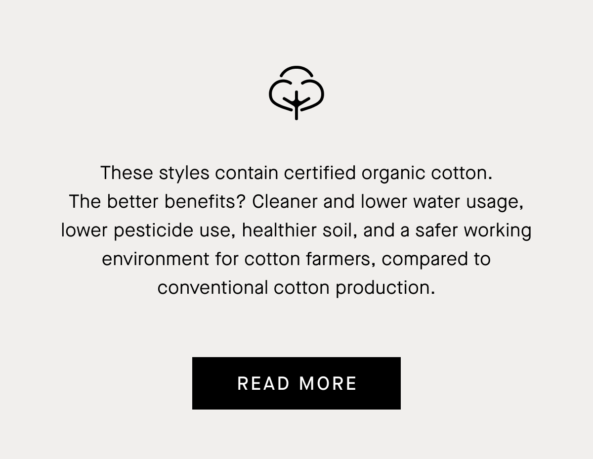 These styles contain certified organic cotton. The better benefits? Cleaner and lower water usage, lower pesticide use, healthier soil, and a safer working environment for cotton farmers, compared to conventional cotton production. | Read More