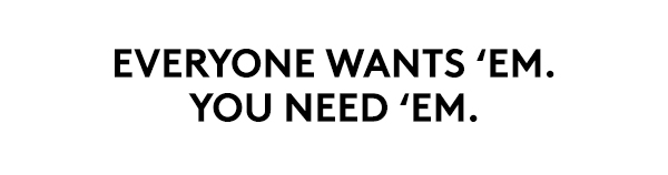 EVERYONE WANTS 'EM. YOU NEED 'EM.