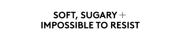 SOFT, SUGARY + IMPOSSIBLE TO RESIST