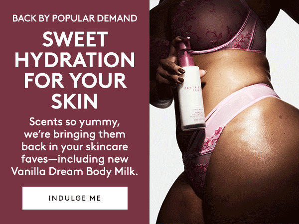 BACK BY POPULAR DEMAND SWEET HYDRATION FOR YOUR SKIN Scents so yummy, we're bringing them back in your skincare faves–including Vanilla Dream Body Milk. INDULGE ME