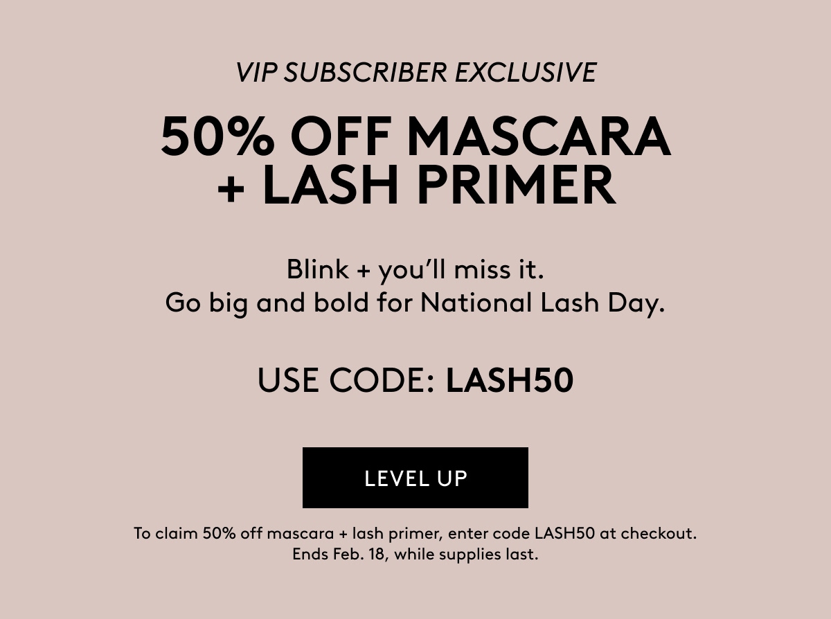 VIP SUBSCRIBER EXCLUSIVE 50% OFF MASCARA + LASH PRIMER Blink + you'll miss it. Go big and bold for National Lash Day. USE CODE: LASH50 LEVEL UP To claim 50% off mascara + lash primer, enter code LASH50 at checkout. Ends Feb 18, while supplies last.  