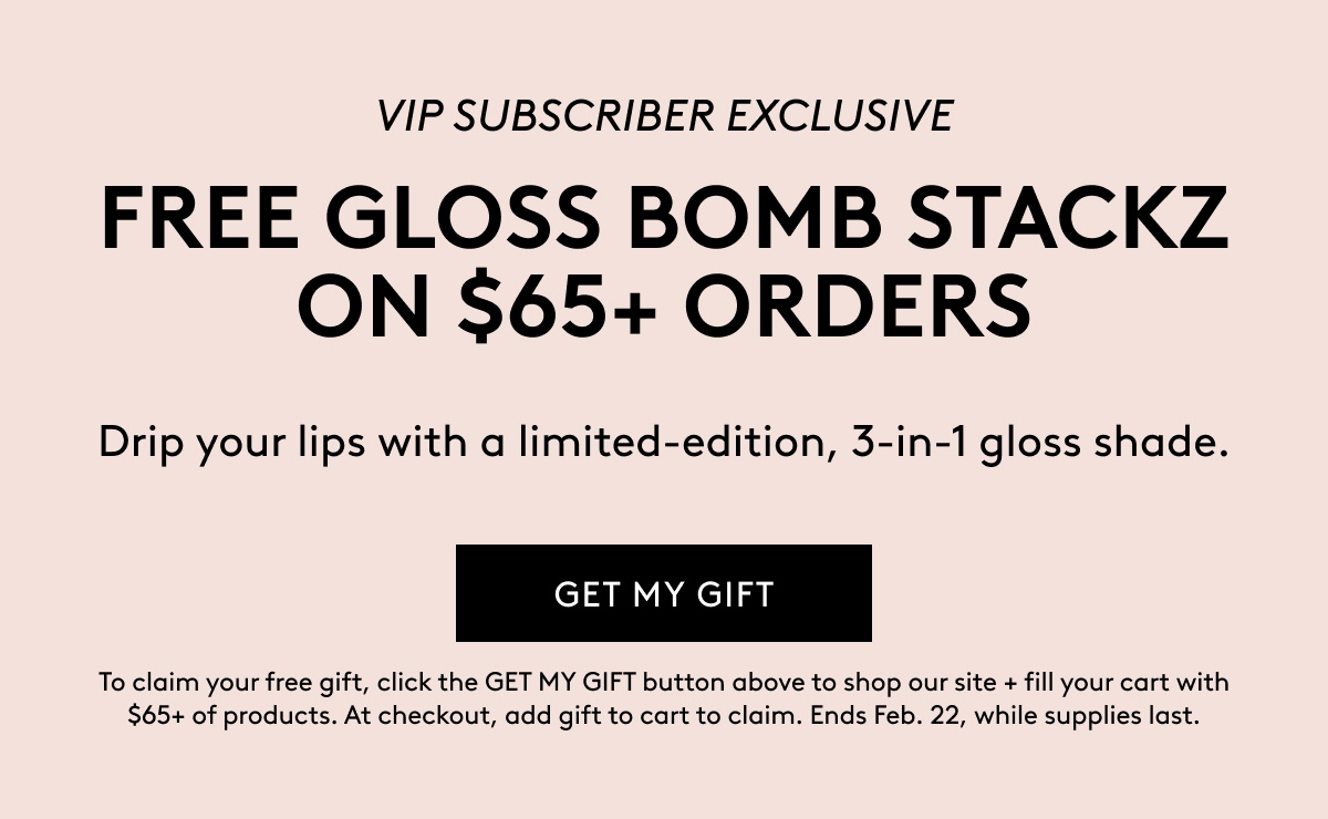 VIP SUBSCRIBER EXCLUSIVE FREE GLOSS BOMB STACKZ ON $65+ ORDERS Drip your lips with a limited–edition, 3-in-1 gloss shade. GET MY GFT To claim your free gift, click the GET MY GIFT button above to shop oiur site + fill your cart with $65+ of products. At checkout, add gift to cart to claim. Ends Feb. 22, while supplies last.