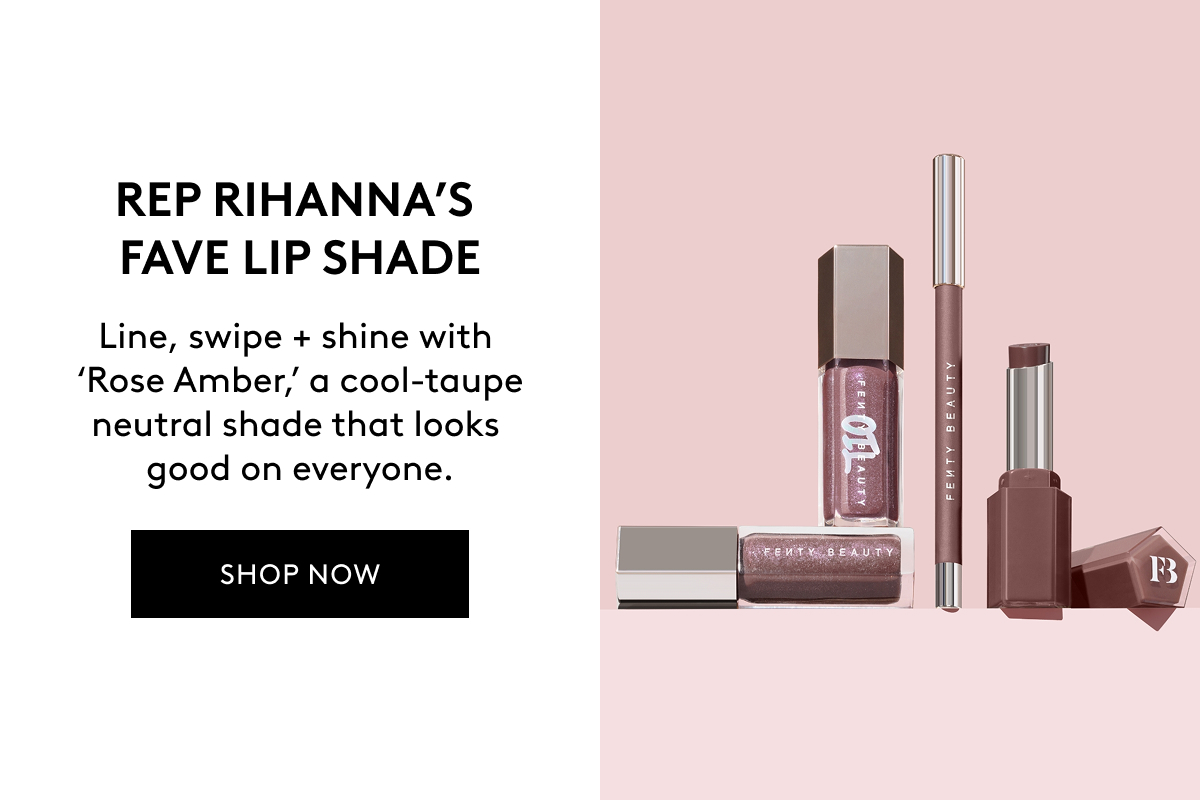 REP RIHANNA'S FAVE LIP SHADE Line, swipe + shine with 'Rose Amber,' a cool-taupr neutral shade that looks good on everyone. SHOP NOW