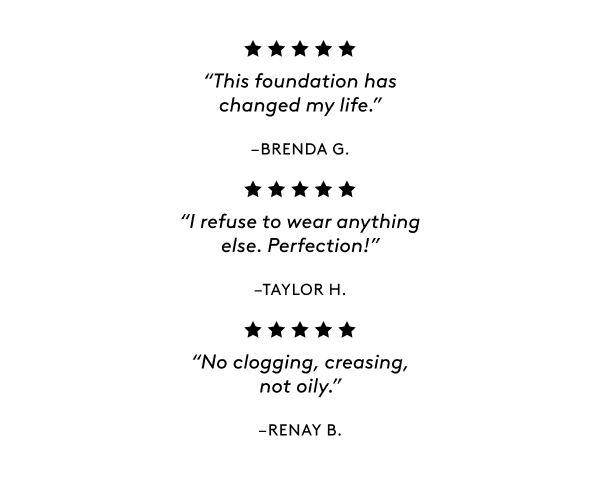 "This foundation has changed my life." –&nbsp;BRENDA G. "I refuse to wear anything else. Perfection!" – TAYLOR H. "No clogging, creasing, not oily." – RENAY B.