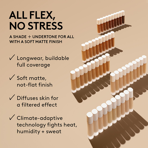 ALL FLEX, NO STRESS A SHADE + UNDERTONE FOR ALL WITH A SOFT MATTE FINISH Longwear, buildable full coverage Soft matte, not-flat finish Diffuses skin for a filtered effect Climate-adaptive technology fights heat, humidity + sweat