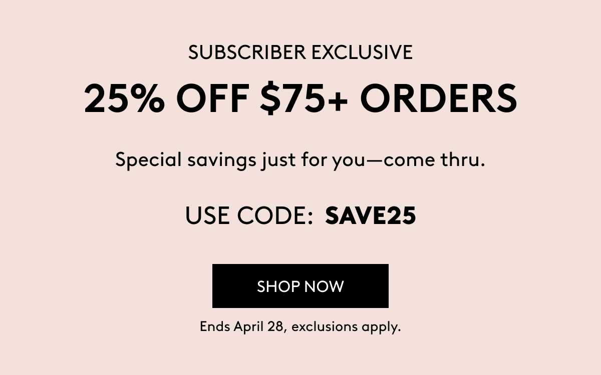 SUBSCRIBER EXCLUSIVE 25% OFF $75+ ORDERS Special savings just for you–come thru. USE CODE: SAVE25 SHOP NOW Ends April 28, exclusions apply.