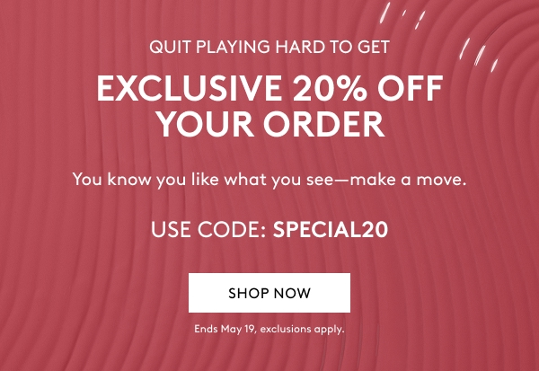 QUIT PLAYING HARD TO GET EXCLUSIVE 20% OFF YOUR ORDER You know you like what you see–make a move. USE CODE: SPECIAL20 SHOP NOW Ends May 19, exclusions apply.