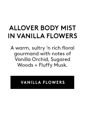ALLOVER BODY MIST IN VANILLA FLOWERS A warm, sultry 'n rich floral gourmand with notes of Vanilla Orchid, Sugared Woods + Fluffy Musk. VANILLA FLOWERS