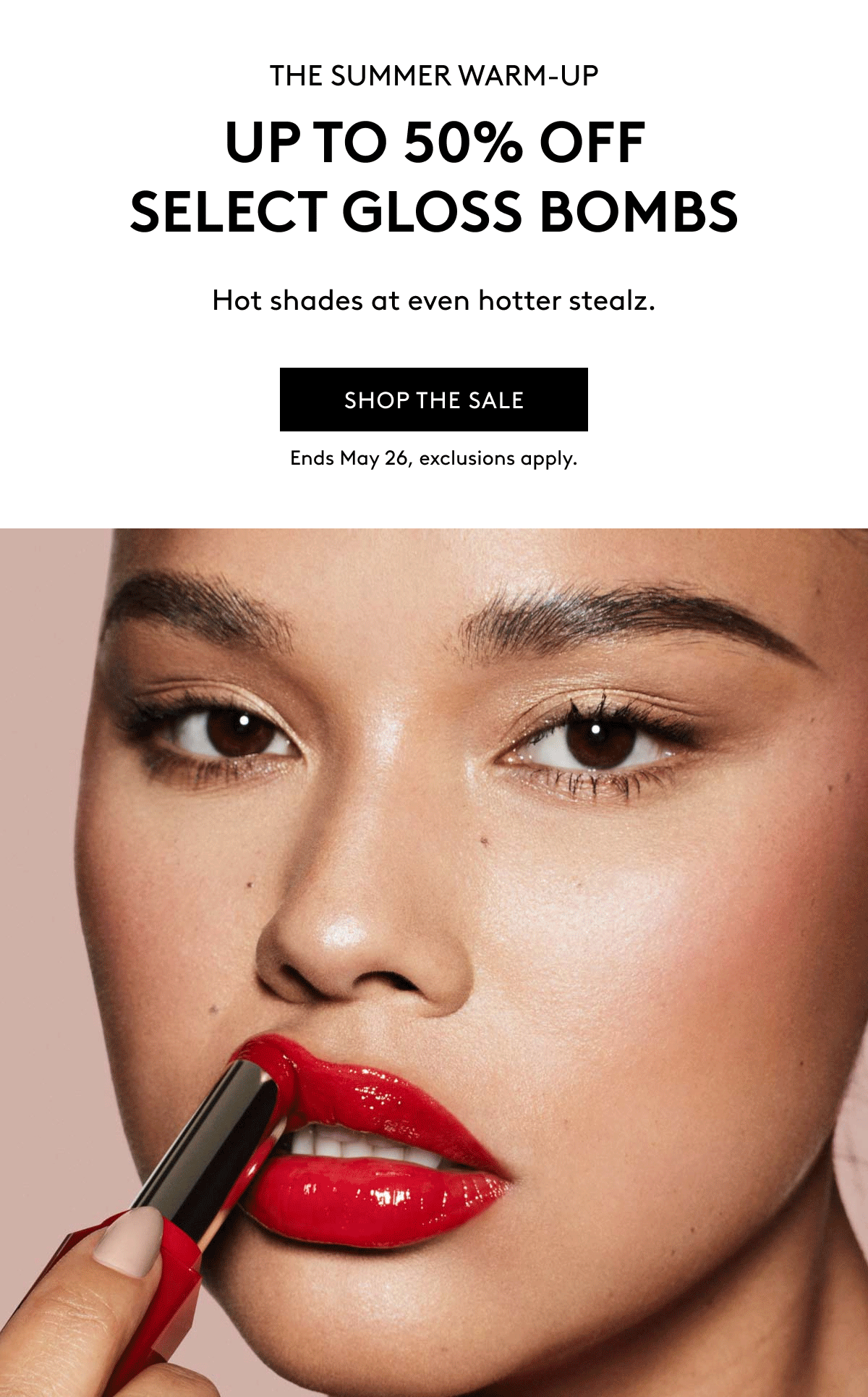 THE SUMMER WARM-UP UP TO 50% OFF SELECT GLOSS BOMBS Hot shades at even hotter stealz. SHOP THE SALE Ends May 26, exclusions apply.