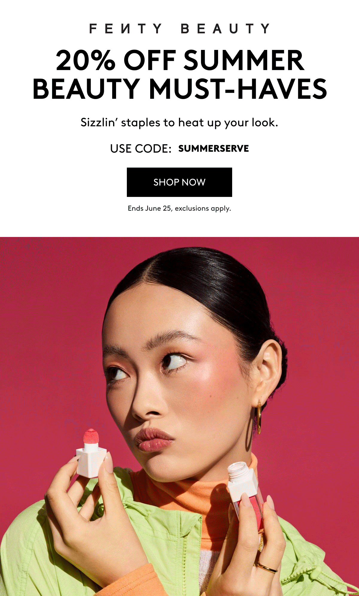 FENTY BEAUTY 20% OFF SUMMER BEAUTY MUST-HAVES Sizzlin' staples to heat up your look. USE CODE: SUMMERSERVE SHOP NOW Ends June 25, exclusions apply.