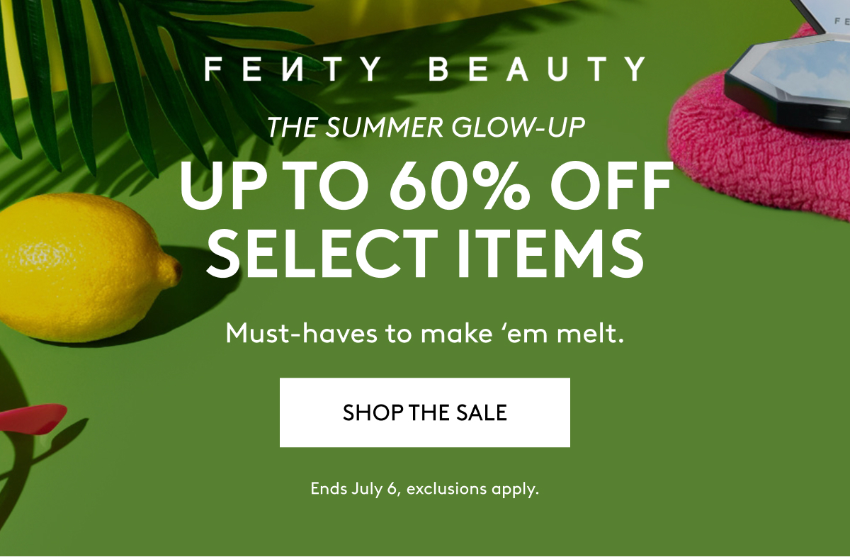 FENTY BEAUTY THE SUMMER GLOW-UP UP TO 60% OFF SELECT ITEMS Must-haves to make 'em melt. SHOP THE SALE Ends July 6, exclusions apply.
