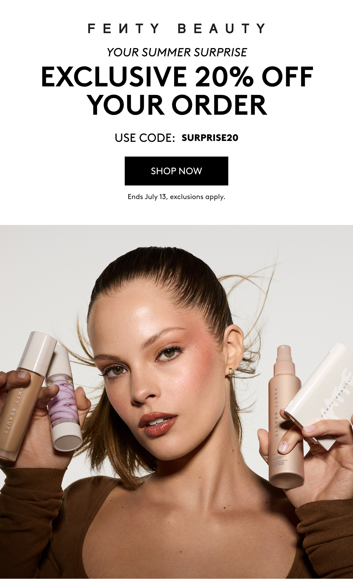FENTY BEAUTY YOUR SUMMER SURPRISE EXCLUSIVE 20% OFF YOUR ORDER USE CODE: SURPRISE20 SHOP NOW Ends July 13 exclusions apply.