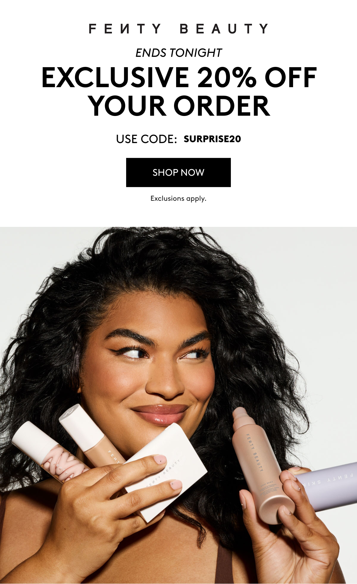 FENTY BEAUTY ENDS TONIGHT EXCLUSIVE 20% OFF YOUR ORDER USE CODE: MISSYOU20 SHOP NOW Exclusions apply.