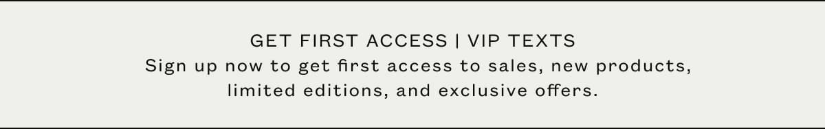 GET FIRST ACCESS | VIP TEXTS   Sign up now to get first access to sales, new products, limited editions, and exclusive offers.