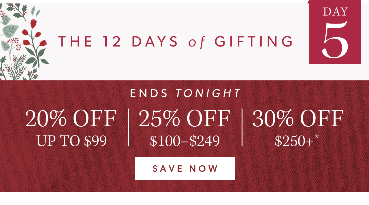 The 12 Days of Gifting. Day 5. 20% off up to $99, 25% off $100-$249, 30% off $250+. Save Now