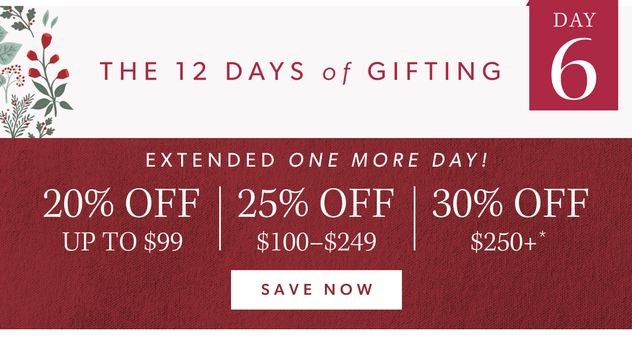 The 12 Days of Gifting. Day 6. Extended one more day! 20% off up to $99, 25% off $100-$249, 30% off $250+. Save Now