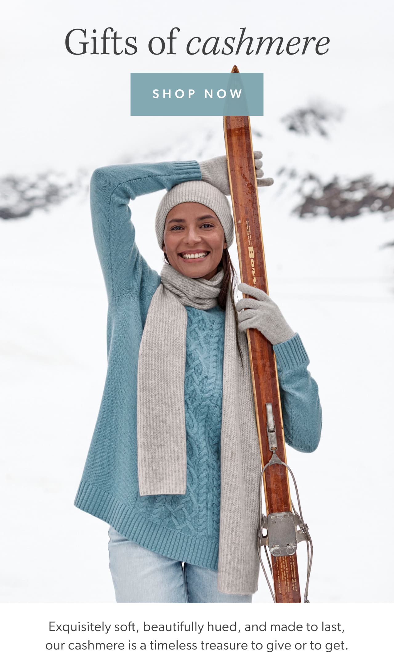 Gifts of cashmere. Shop now. Exquisitely soft, beautifully hued, and made to last, our cashmere is a timeless treasure to give or to get.