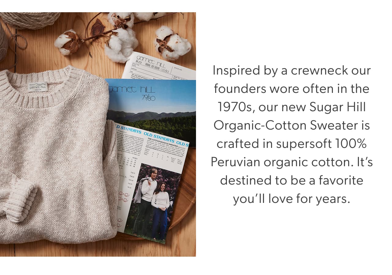 Inspired by a crewneck our founders wore often in the 1970s, our new Sugar Hill Organic-Cotton Sweater is crafted in supersoft 100% Peruvian organic cotton. It’s destined to be a favorite you’ll love for years.