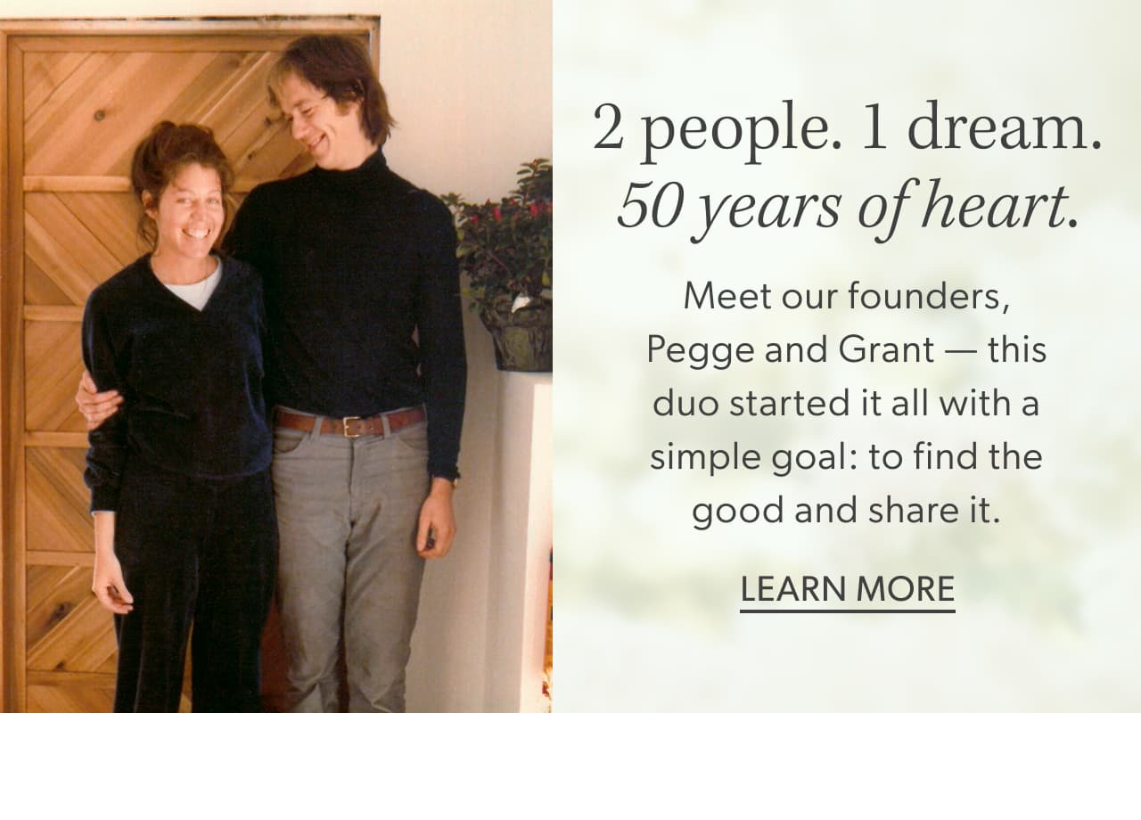 2 people. 1 dream. 50 years of heart. Meet our founders, Pegge & Grant - this duo started it all with a simple goal: to find the good and share it. Learn more.