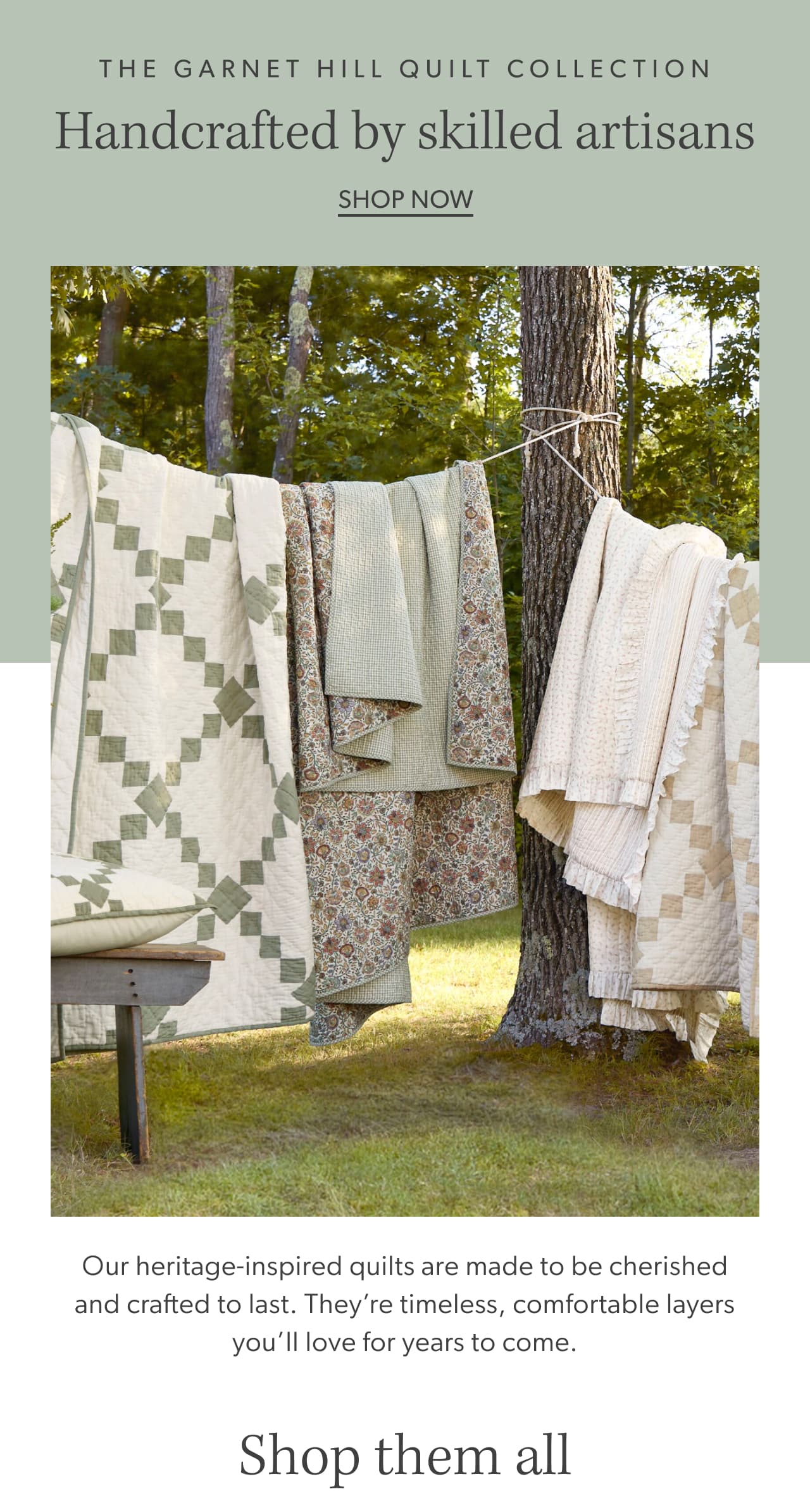 The Garnet Hill Quilt Collection. Handcrafted by skilled artisans. Shop now. Our heritage-inspired quilts are made to be cherished and crafted to last. They’re timeless, comfortable layers you’ll love for years to come. Shop them all.