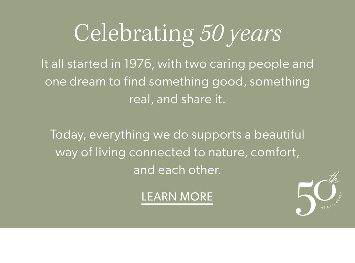 Celebrating 50 years. It all started in 1976, with two caring people and one dream to find something good, something real, and share it.  Today, everything we do supports a beautiful way of living connected to nature, comfort, and each other.