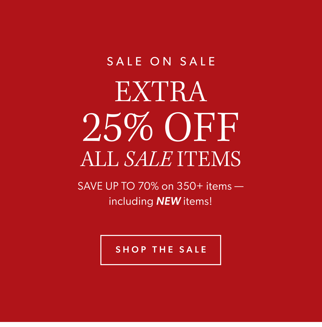 Sale on sale. Extra 25% off all sale items. SAVE UP TO 70% on 350+ items —including NEW items! Shop the Sale