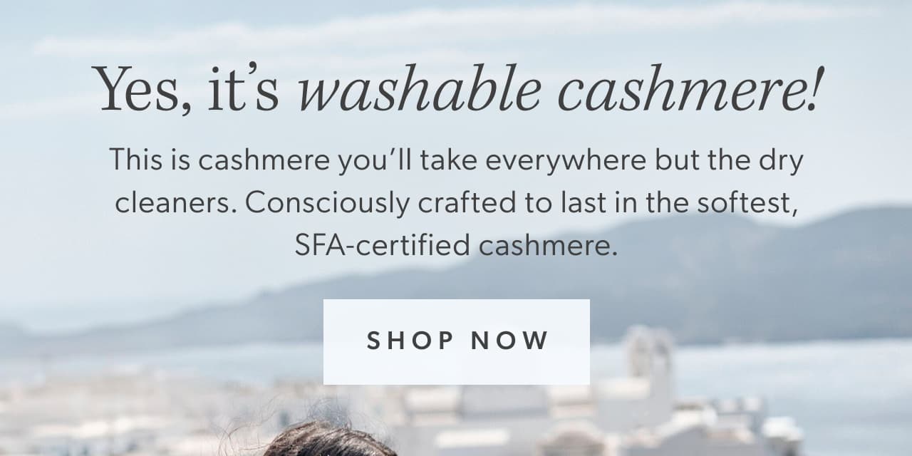 Yes, it’s washable cashmere! This is cashmere you’ll take everywhere but the dry cleaners. Consciously crafted to last in the softest, SFA-certified cashmere. Shop now.