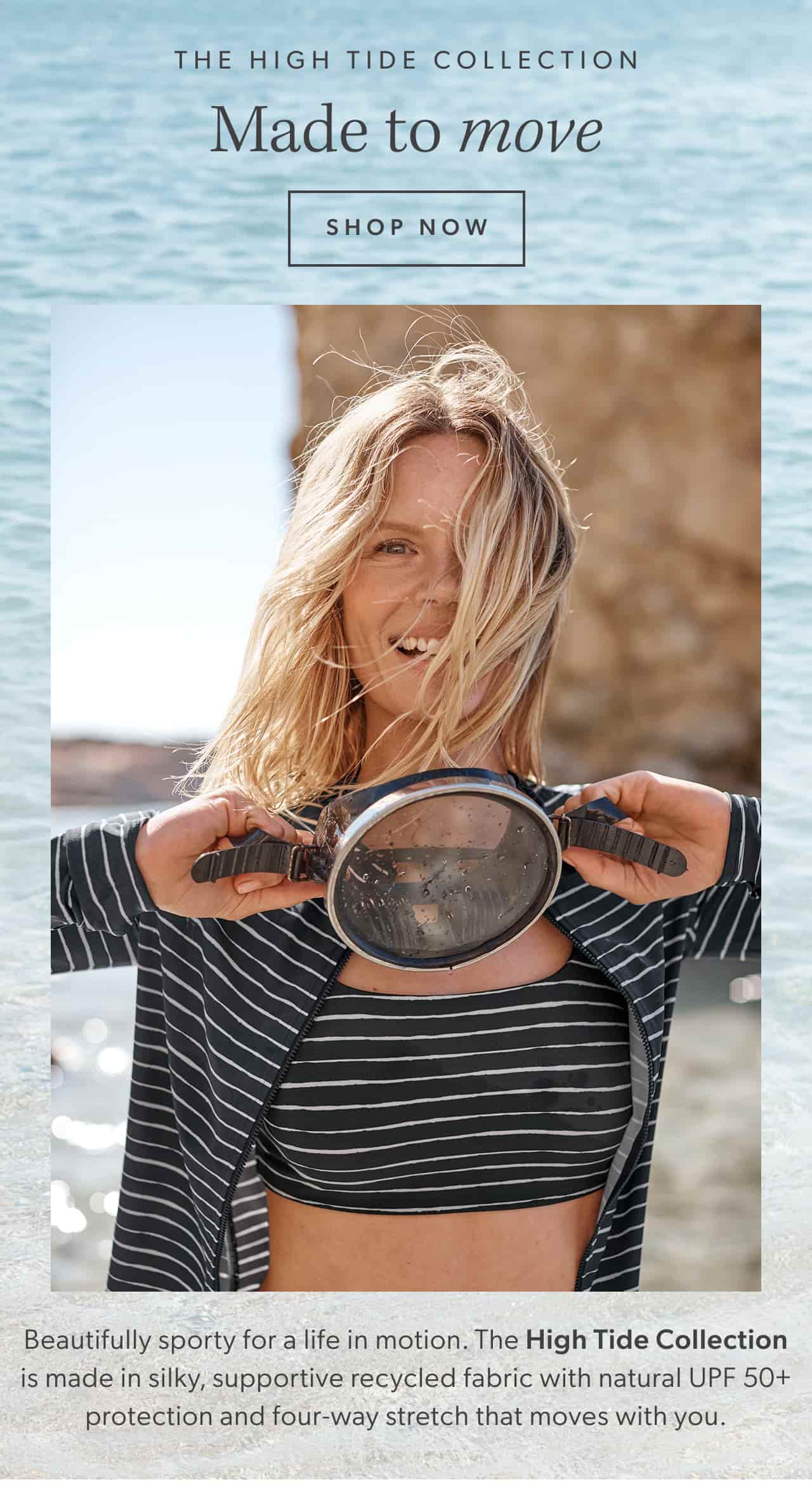 The High Tide Collection. Made to move. Shop now. Beautifully sporty for a life in motion. The High Tide Collection is made in silky, supportive recycled fabric with natural UPF 50+ protection and four-way stretch that moves with you.