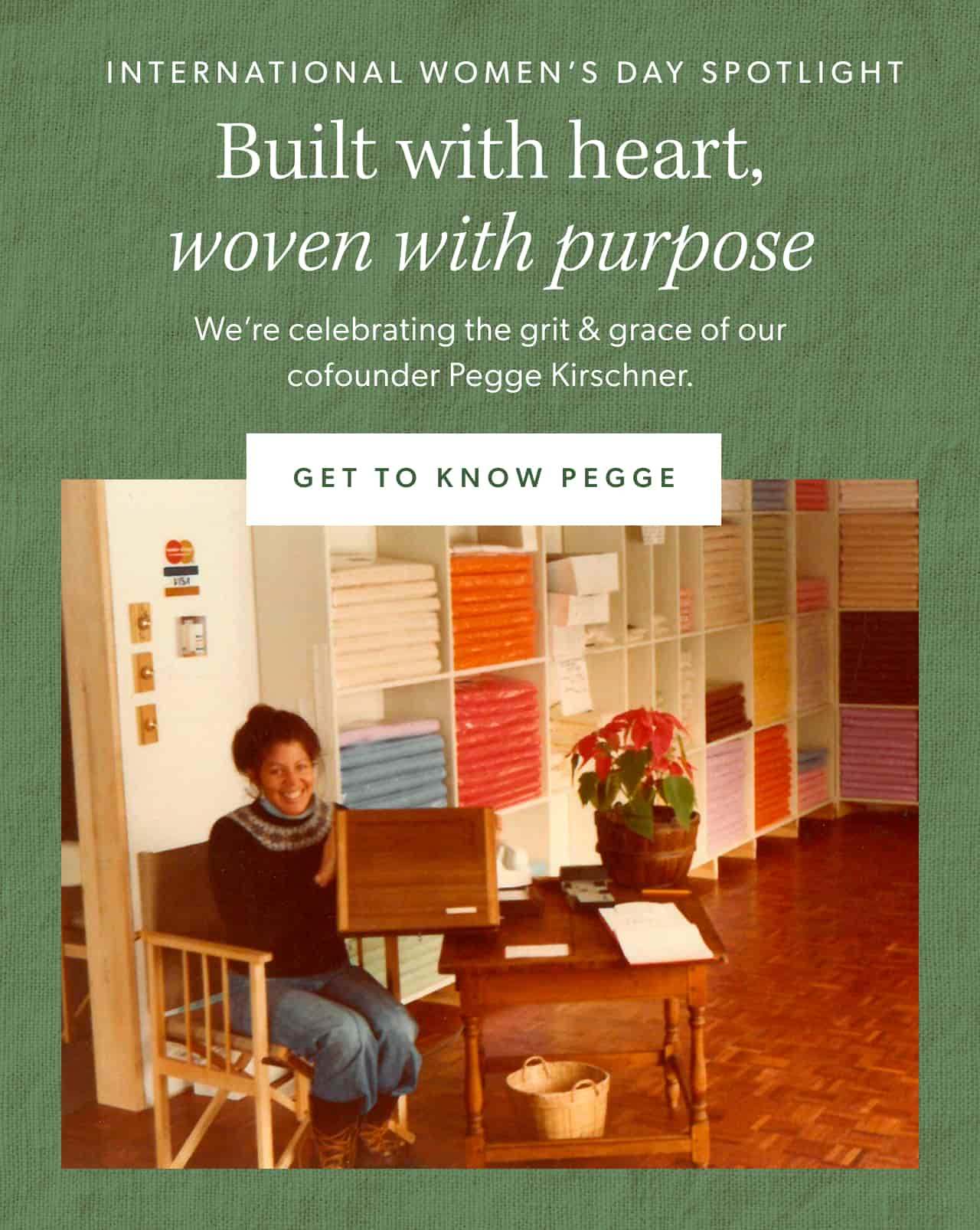 International Women's Day Spotlight. Built with heart, woven with purpose. We're celebrating the grit & grace of our cofounder Pegge Kirschner. Get to know Pegge.