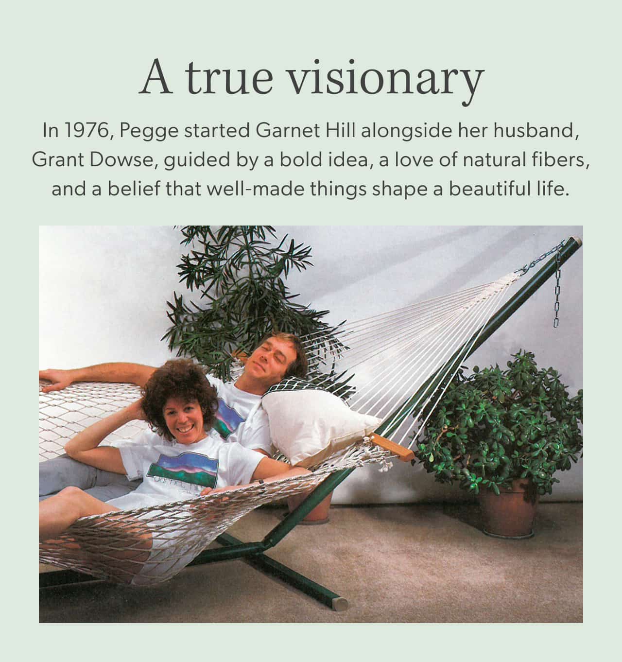A true visionary. In 1976, Pegge started Garnet Hill alongside her husband, Grant Dowse, guided by a bold idea, a love of natural fibers, and a belief that well-made things shape a beautiful life.