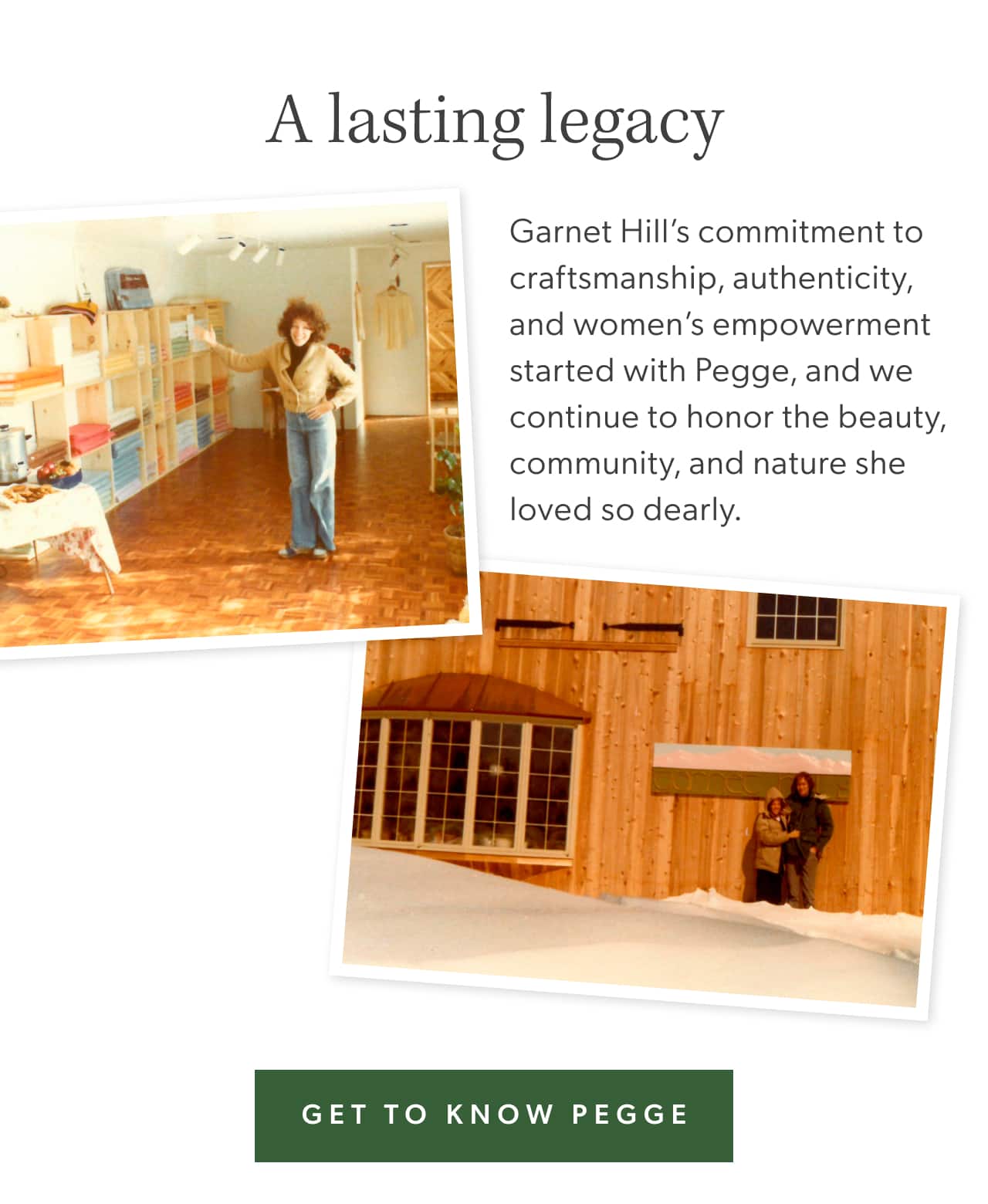 A lasting legacy. Garnet Hill's commitment to craftsmanship, authenticity, and women's empowerment started with Pegge, and we continue to honor the beauty, community, and nature she loved so dearly. Get to know Pegge.
