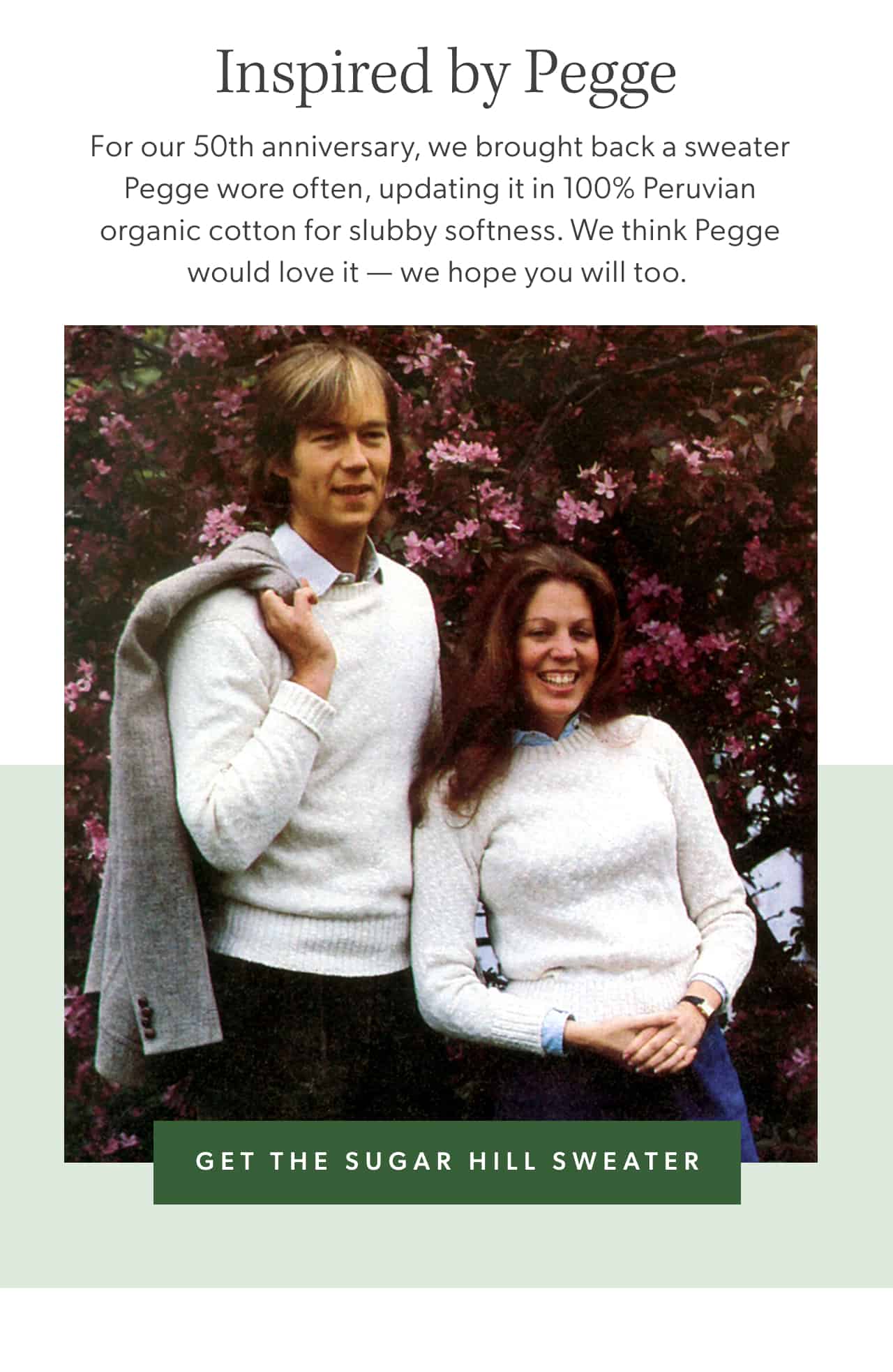 Inspired by Pegge. For our 50th anniversary, we brought back a sweater Pegge wore often, updating it in 100% Peruvian organic cotton for slubby softness. We think Pegge would love it — we hope you will too. Get the Sugar Hill Sweater.