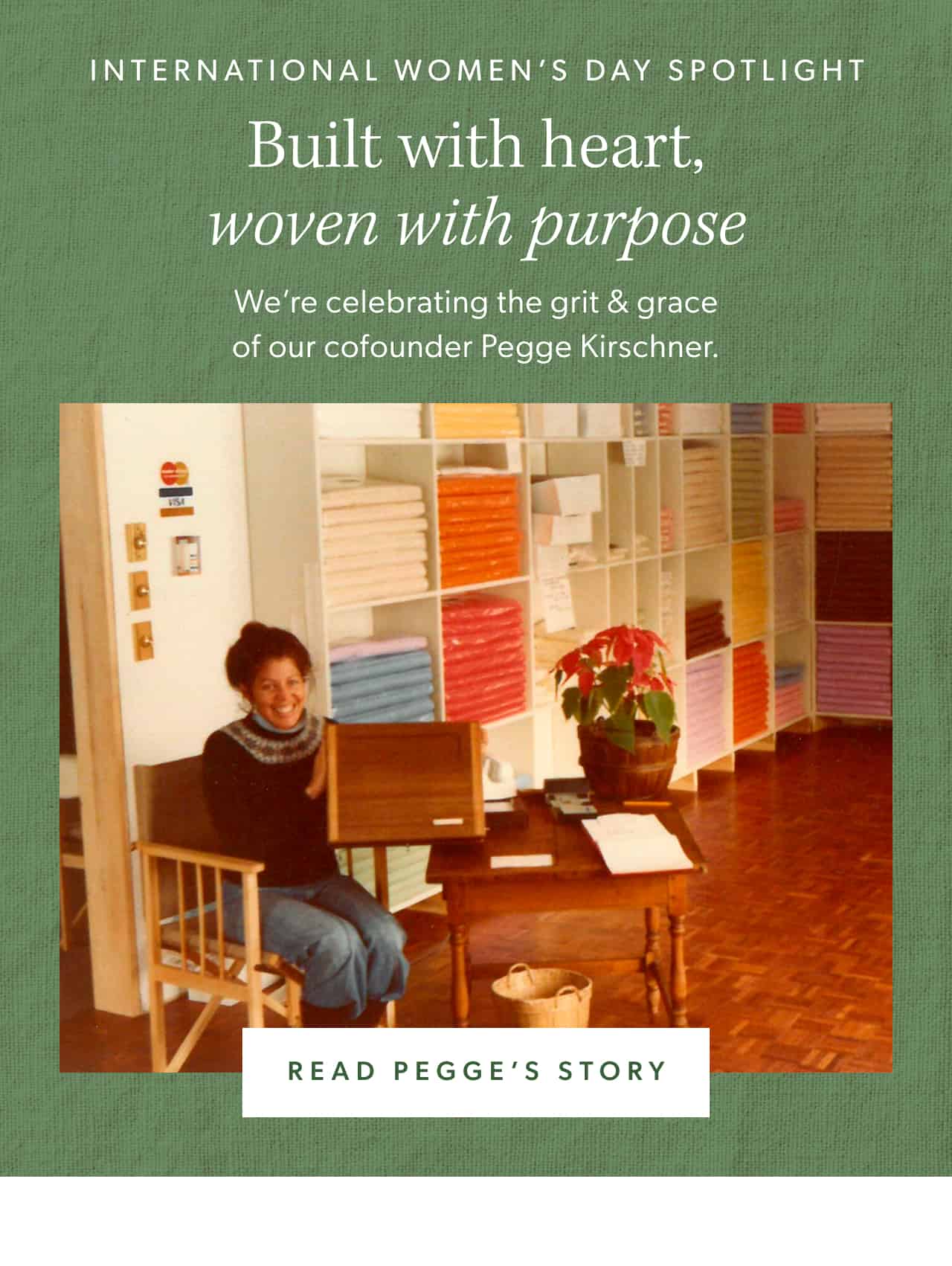 International Women's Day Spotlight. Built with heart, woven with purpose. We're celebrating the grit & grace of our cofounder Pegge Kirschner. Read Pegge's story.