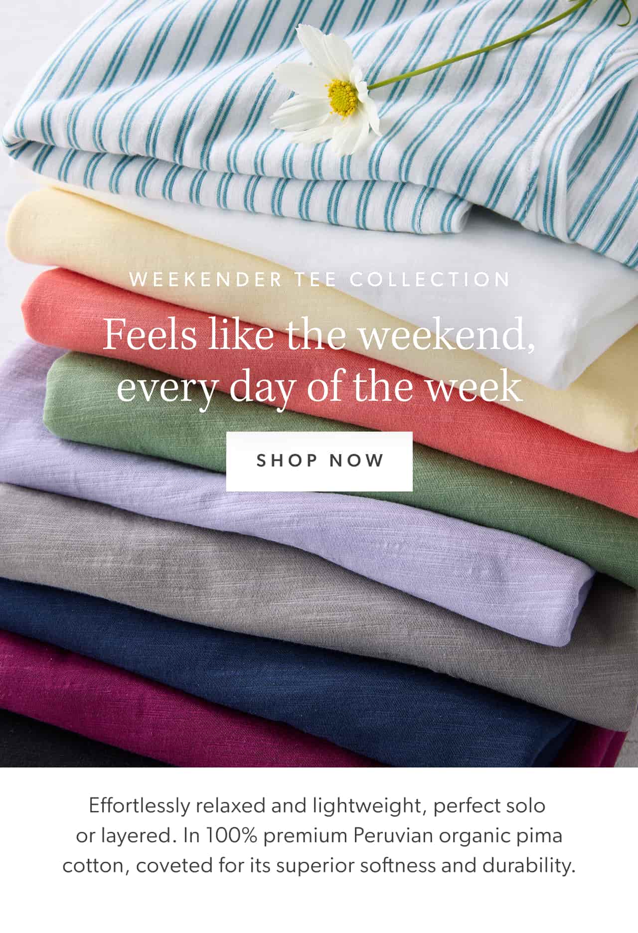 Weekender Tee Collection. Feels like the weekend, every day of the week. Shop now. Effortlessly relaxed and lightweight, perfect solo or layered. In 100% premium Peruvian organic pima cotton, coveted for its superior softness and durability.