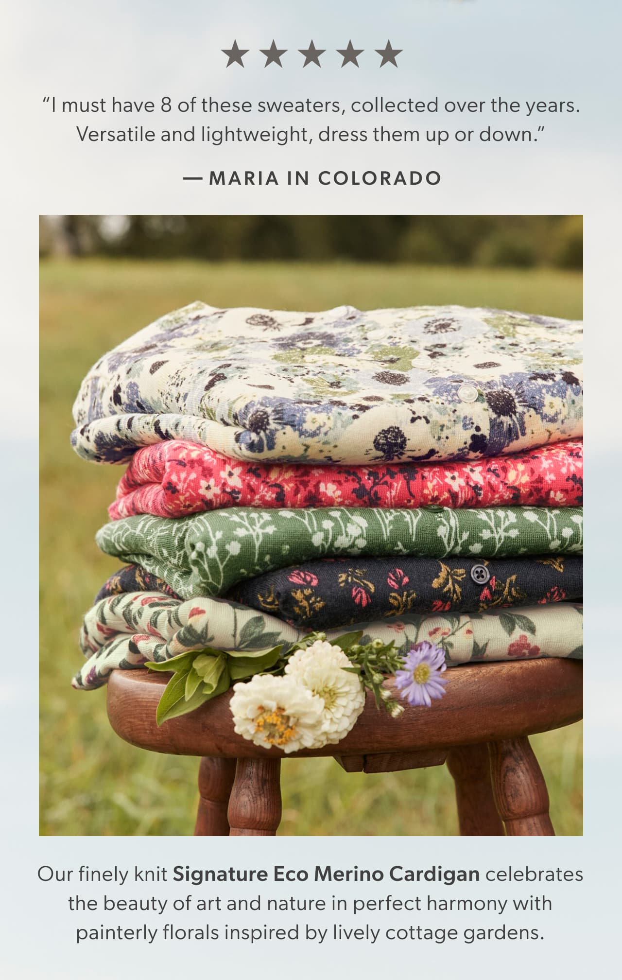 “I must have 8 of these sweaters, collected over the years. Versatile and lightweight, dress them up or down.” – Maria in Colorado. Our finely knit Signature Eco Merino Cardigan celebrates the beauty of art and nature in perfect harmony with painterly florals inspired by lively cottage gardens.