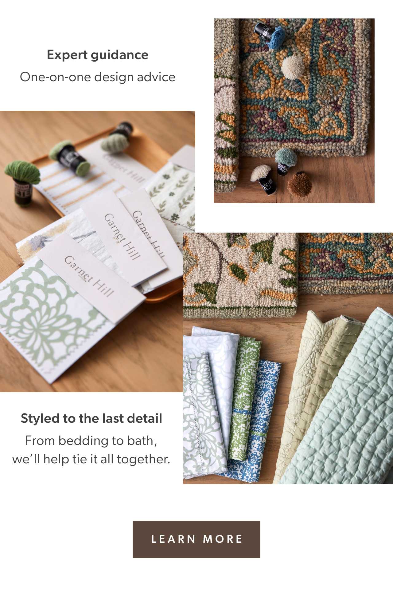 Expert guidance. One-on-one design advice. Styled to the last detail From bedding to bath, we’ll help tie it all together. Learn More