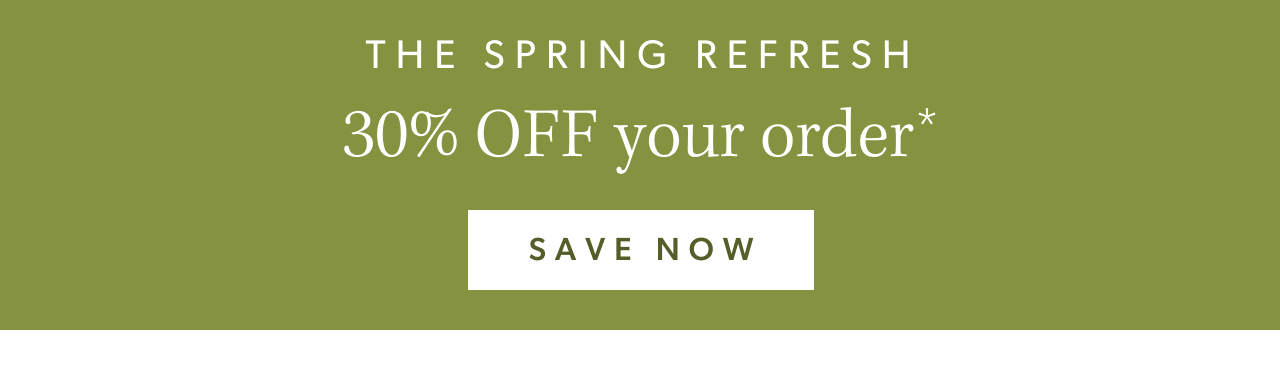 The Spring Refresh. 30% OFF your order. Save Now