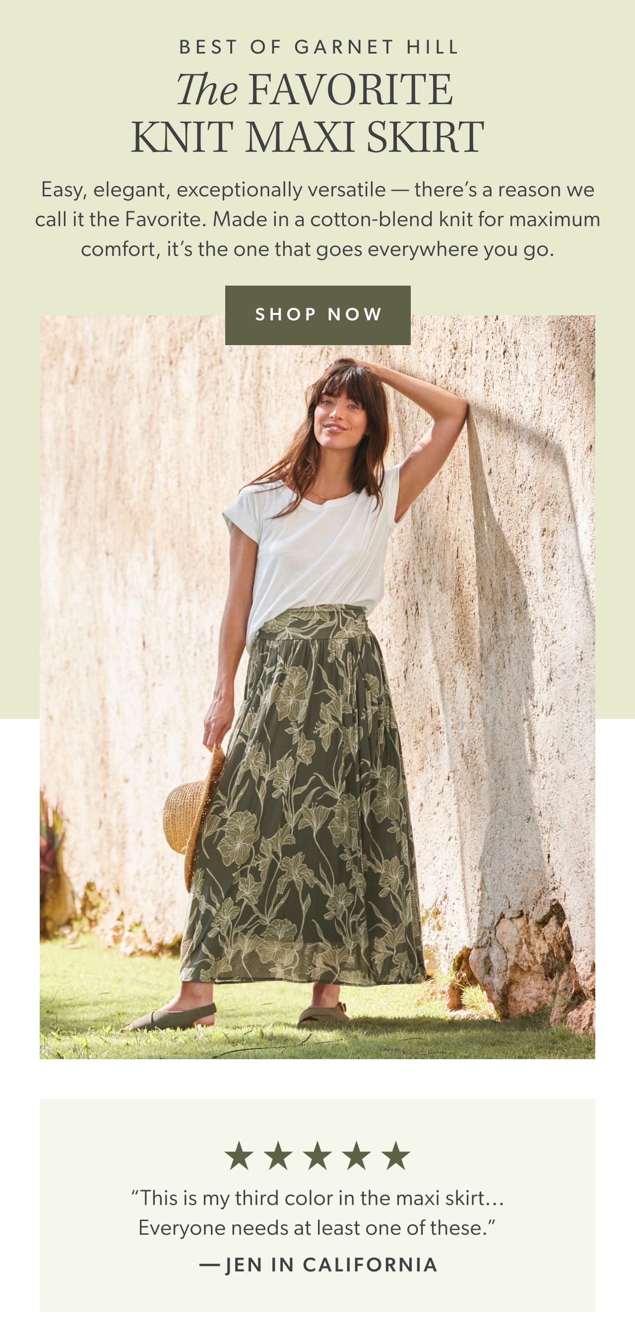 Best of Garnet Hill. The Favorite Knit Maxi Skirt. Easy, elegant, exceptionally versatile — there’s a reason we call it the Favorite. Made in a cotton-blend knit for maximum comfort, it’s the one that goes everywhere you go. Shop now. Five stars. “This is my third color in the maxi skirt... Everyone needs at least one of these.” -Jen in California.