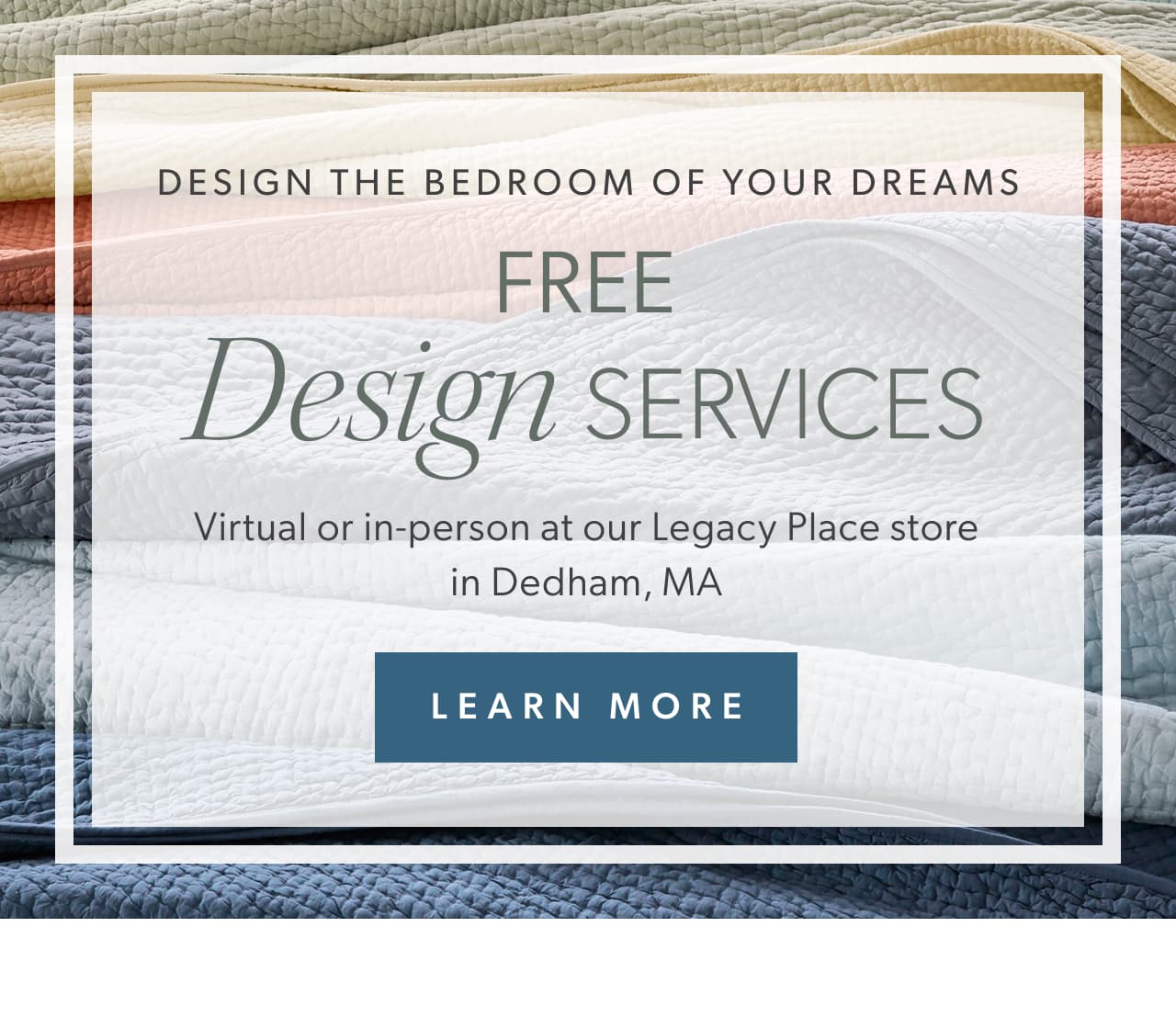 Design the bedroom of your dreams. Free Design Services. Virtual or in-person at our Legacy Place store in Dedham, MA. Learn More