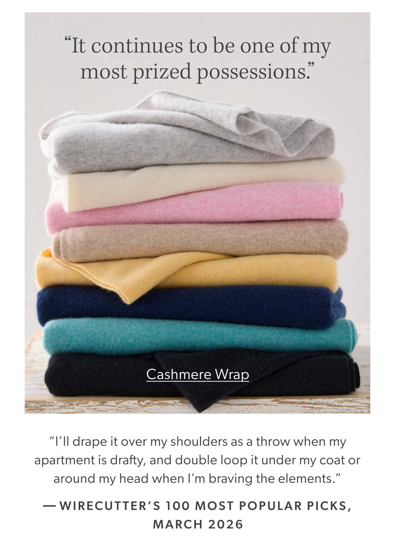 “It continues to be one of my most prized possessions. I’ll drape it over my shoulders as a throw when my apartment is drafty, and double loop it under my coat or around my head when I’m braving the elements.” Wirecutter’s 100 Most Popular Picks, March 2026. Cashmere Wrap