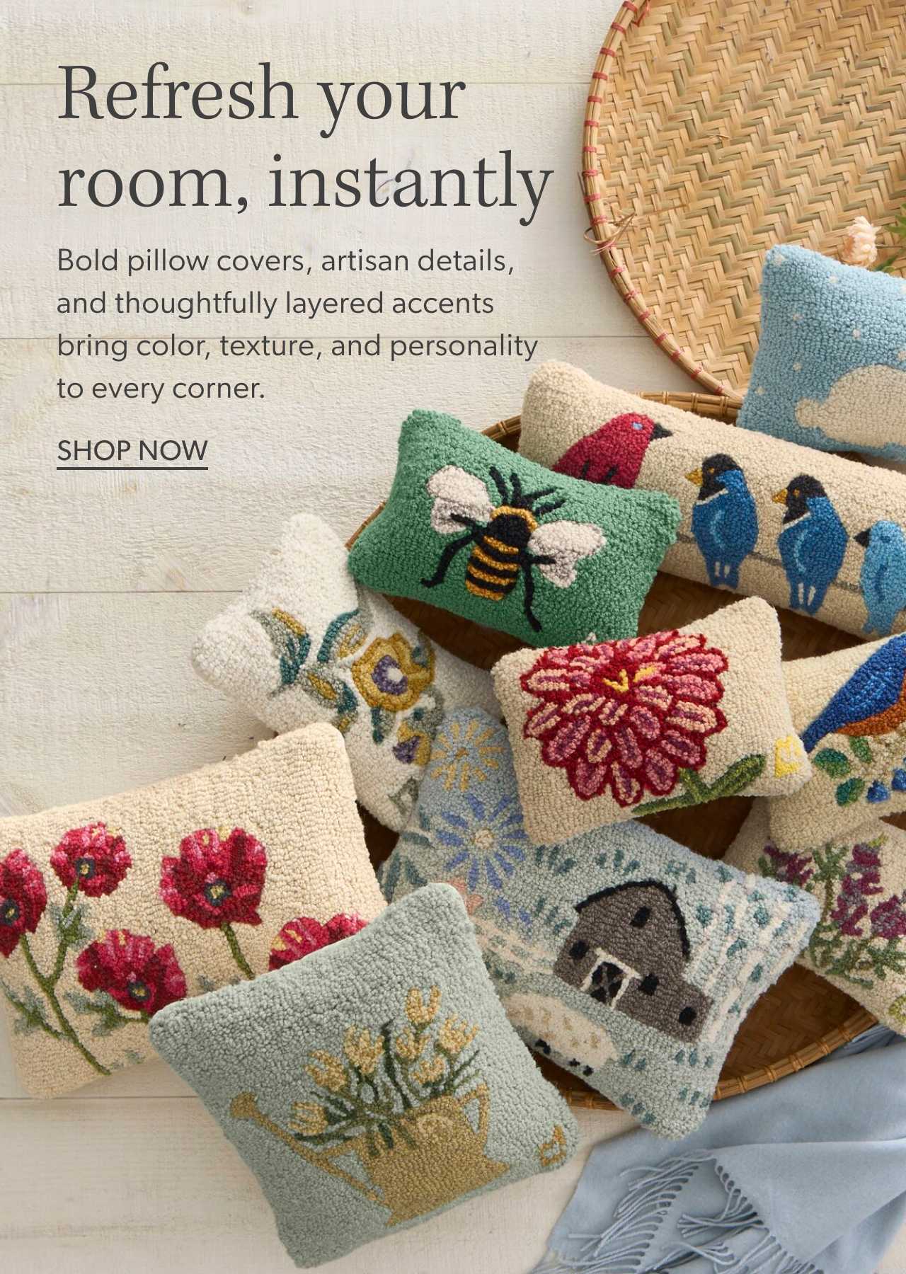 Refresh your room, instantly. Bold pillow covers, artisan details, and thoughtfully layered accents bring color, texture, and personality to every corner. Shop Now