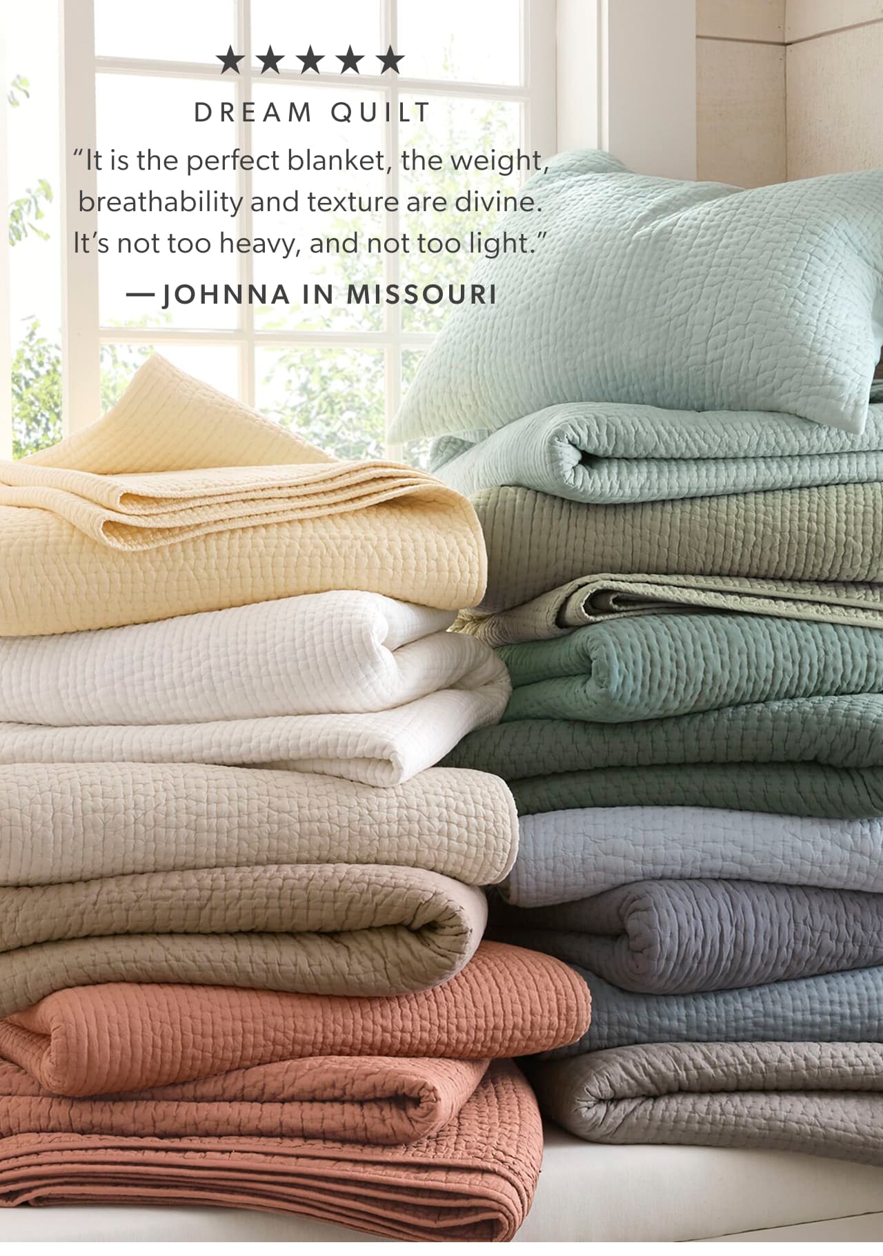 Five stars. Dream Quilt. “It is the perfect blanket, the weight, breathability and texture are divine. It’s not too heavy, and not too light.” -Johnna in Missouri