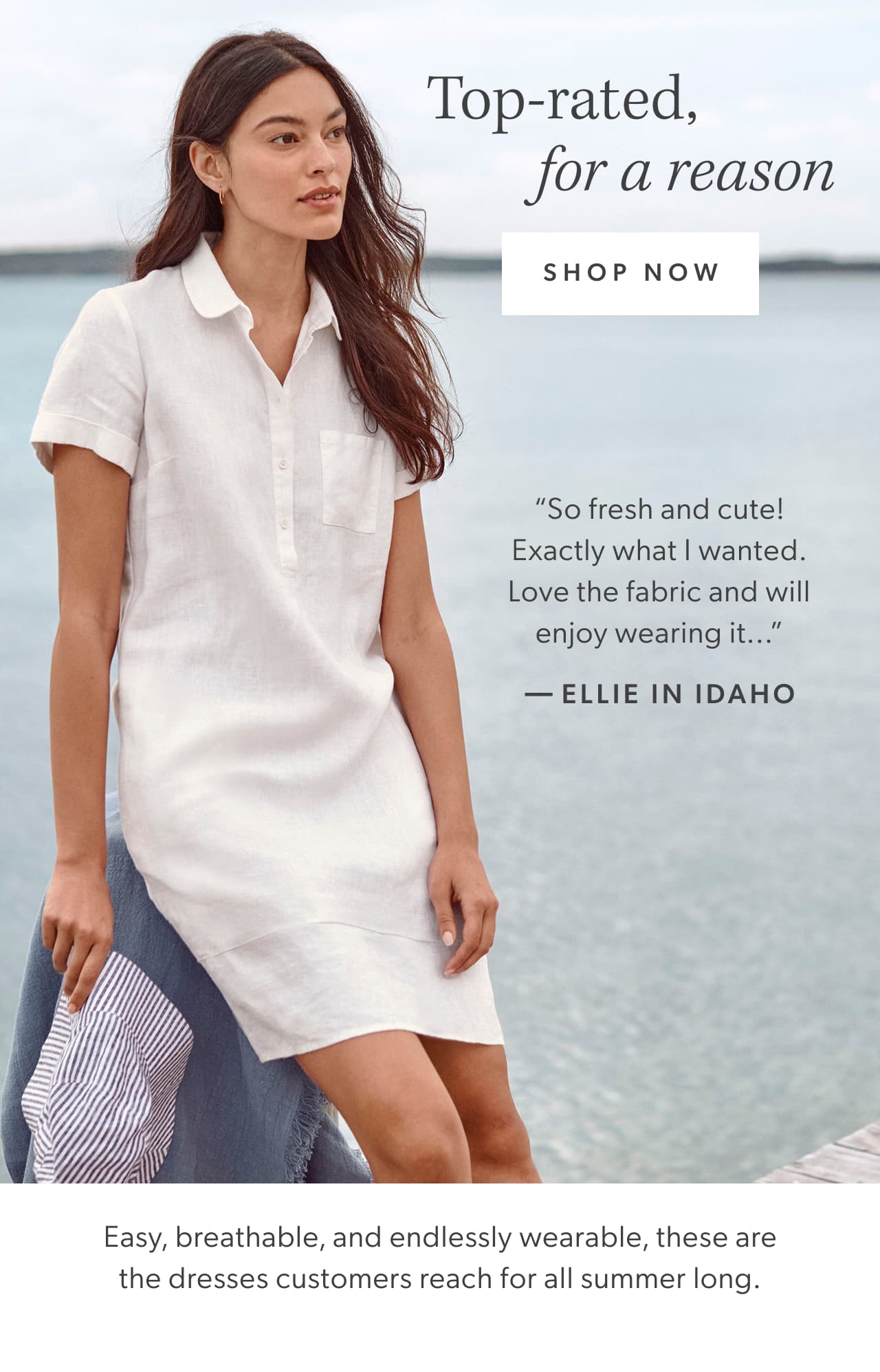 Top-rated, for a reason. Shop now. Easy, breathable, and endlessly wearable, these are the dresses customers reach for all summer long. “So fresh and cute! Exactly what I wanted. Love the fabric and will enjoy wearing it...” — Ellie in Idaho