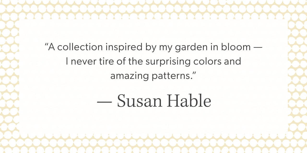 “A collection inspired by my garden in bloom — I never tire of the surprising colors and amazing patterns.” — Susan Hable