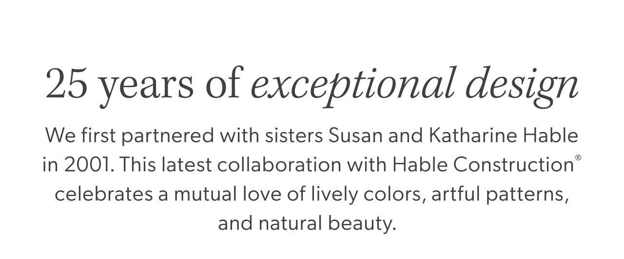 25 years of&nbsp;exceptional design. We first partnered with sisters Susan and Katharine Hable in 2001. This latest collaboration with Hable Construction® celebrates a mutual love of lively colors, artful patterns, and natural beauty.&nbsp;&nbsp;