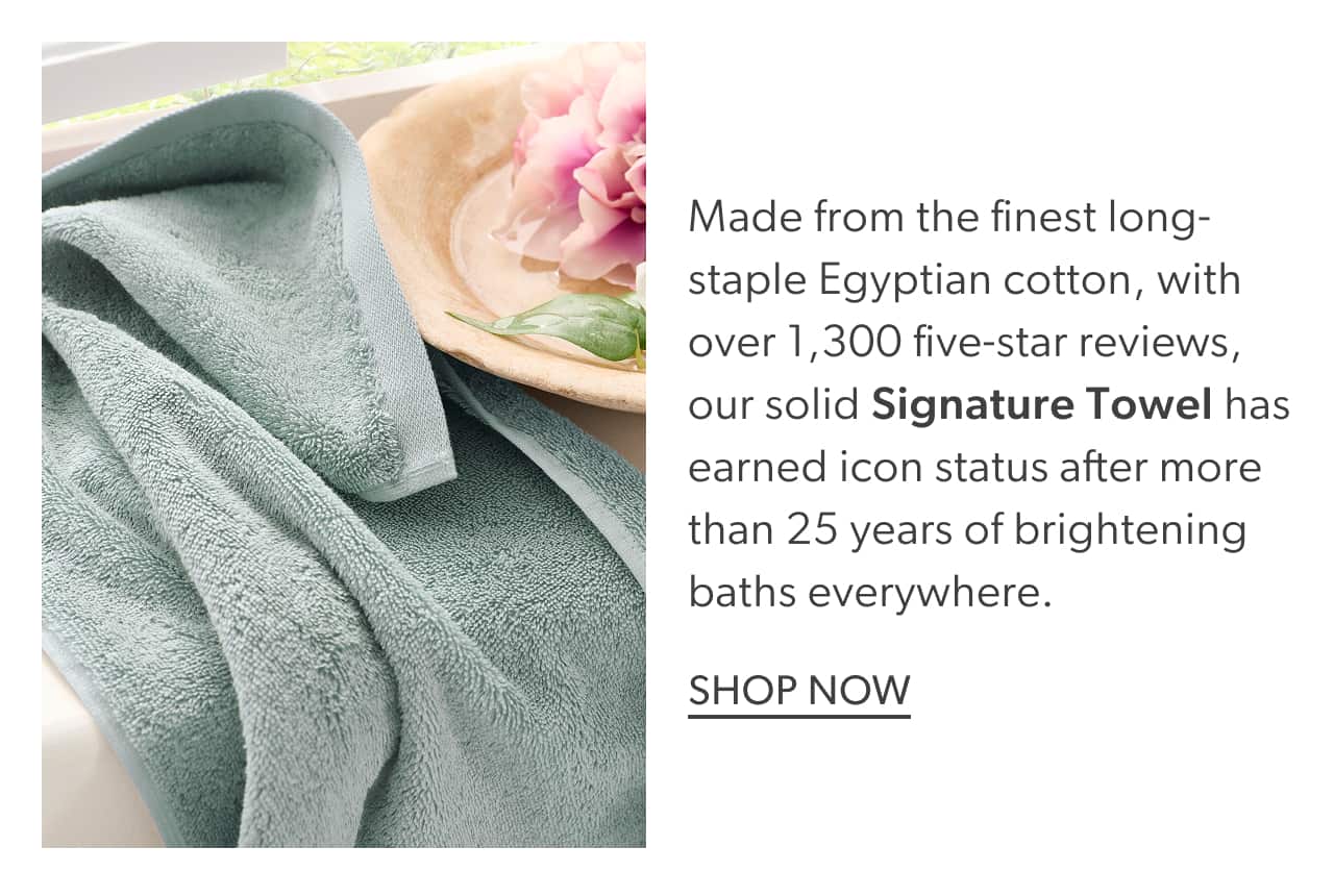 Made from the finest long-staple Egyptian cotton, with over 1.300 five-star reviews, our solid Signature Towel has earned icon status after more than 25 years of brightening baths everywhere. Shop now.