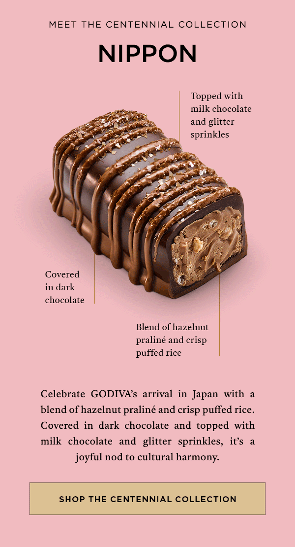 MEET THE CENTENNIAL COLLECTION NIPPON TOPPED WITH MILK CHOCOLATE AND GLITTER SPRINKLES CELEBTRATE GODIVA'S ARRIVAL IN JAPAN WITH A BLEND OF HZELNUT PRALINE AND CRISP PUFFED RICE.